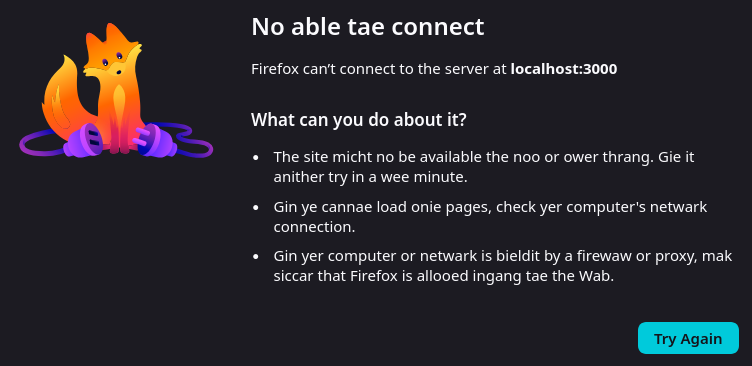 A screenshot of a firefox "unable to connect" page in scots.

On the left is a drawing of kit.

On the right is the following text:

No able tae connect

Firefox can’t connect to the server at localhost:3000
What can you do about it?

    The site micht no be available the noo or ower thrang. Gie it anither try in a wee minute.
    Gin ye cannae load onie pages, check yer computer's netwark connection.
    Gin yer computer or netwark is bieldit by a firewaw or proxy, mak siccar that Firefox is allooed ingang tae the Wab.